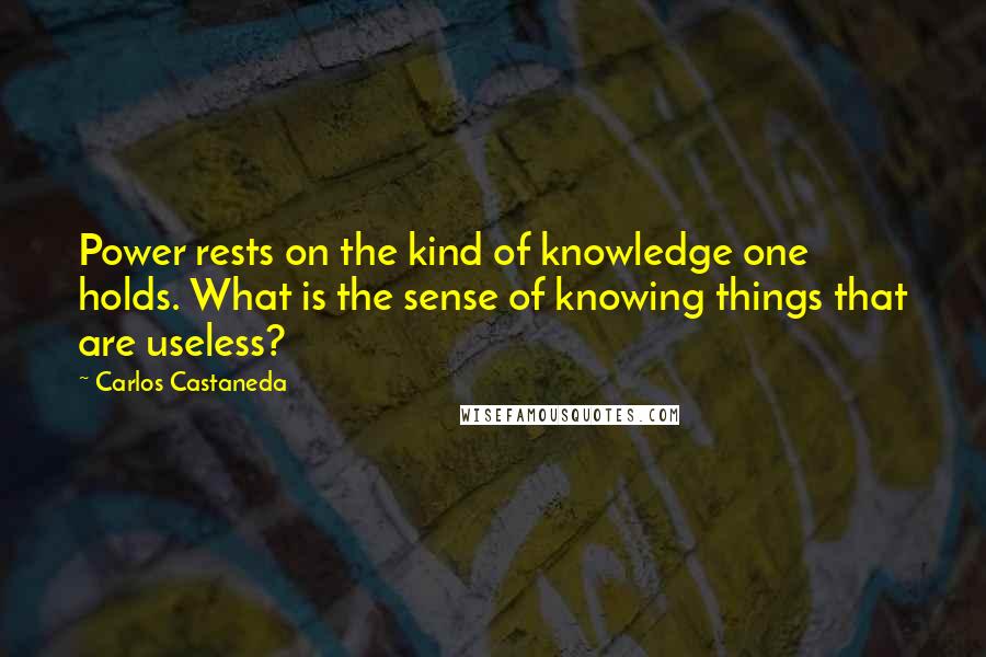 Carlos Castaneda Quotes: Power rests on the kind of knowledge one holds. What is the sense of knowing things that are useless?