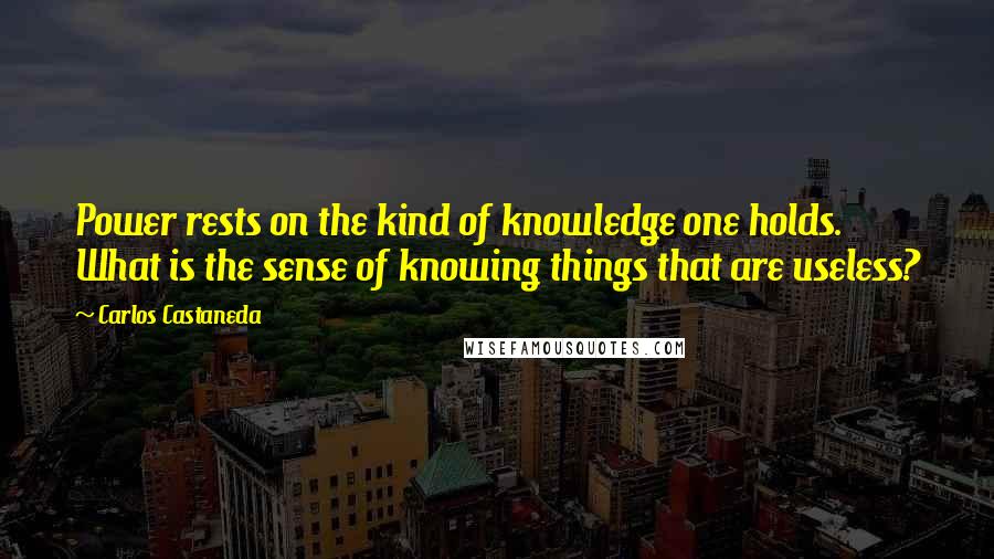 Carlos Castaneda Quotes: Power rests on the kind of knowledge one holds. What is the sense of knowing things that are useless?