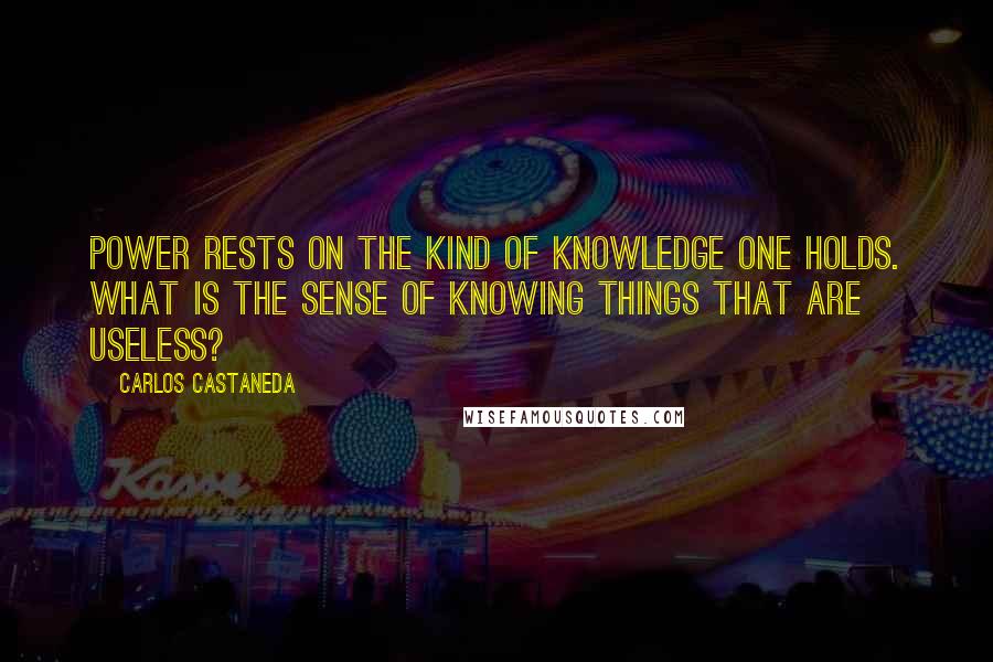 Carlos Castaneda Quotes: Power rests on the kind of knowledge one holds. What is the sense of knowing things that are useless?