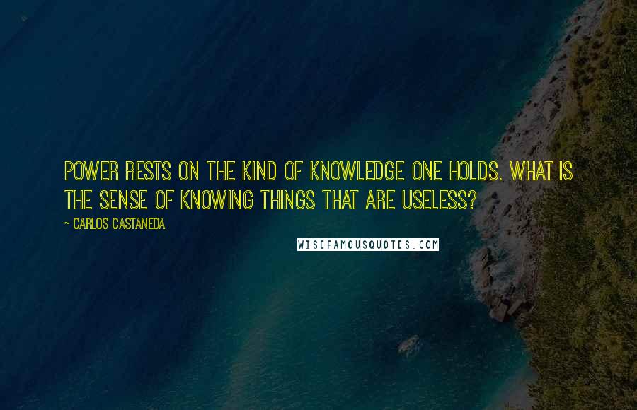 Carlos Castaneda Quotes: Power rests on the kind of knowledge one holds. What is the sense of knowing things that are useless?