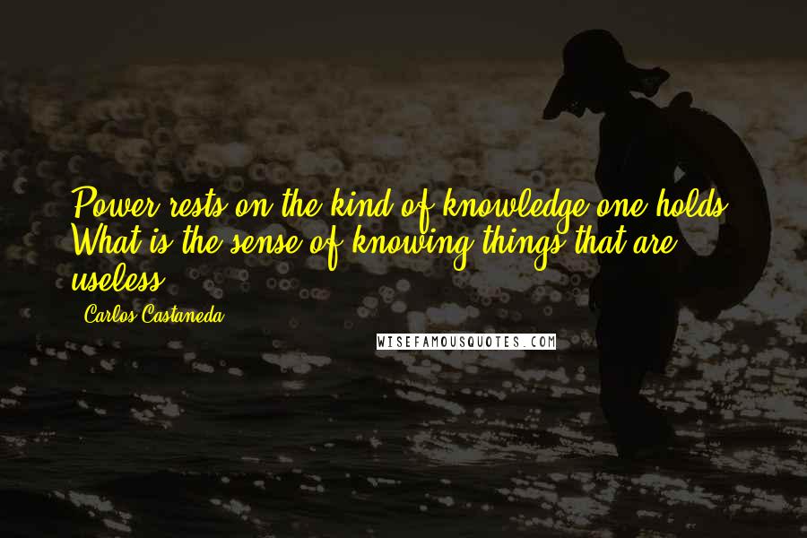 Carlos Castaneda Quotes: Power rests on the kind of knowledge one holds. What is the sense of knowing things that are useless?