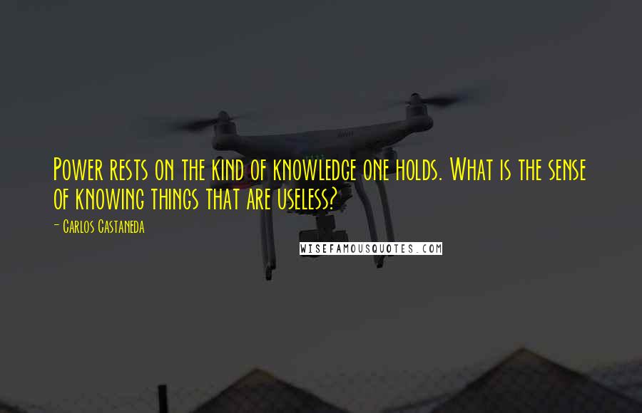 Carlos Castaneda Quotes: Power rests on the kind of knowledge one holds. What is the sense of knowing things that are useless?