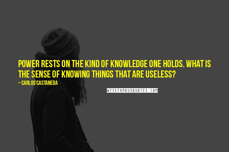 Carlos Castaneda Quotes: Power rests on the kind of knowledge one holds. What is the sense of knowing things that are useless?