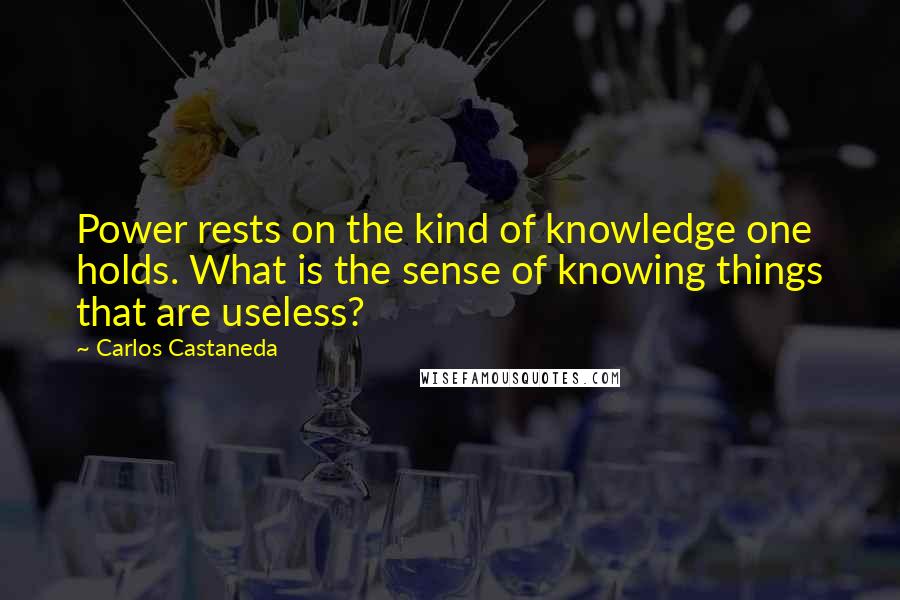 Carlos Castaneda Quotes: Power rests on the kind of knowledge one holds. What is the sense of knowing things that are useless?