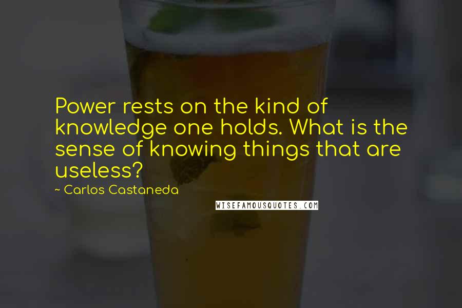 Carlos Castaneda Quotes: Power rests on the kind of knowledge one holds. What is the sense of knowing things that are useless?