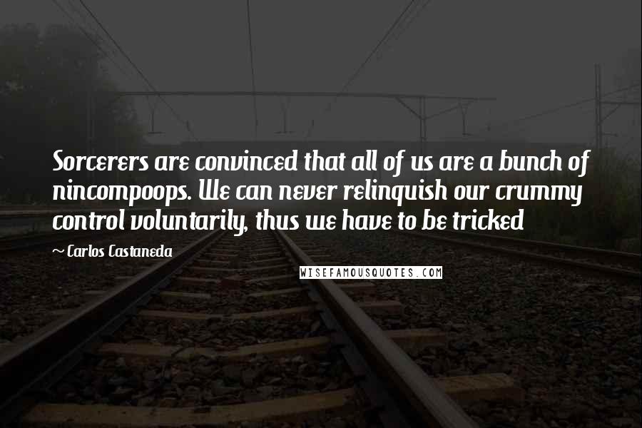 Carlos Castaneda Quotes: Sorcerers are convinced that all of us are a bunch of nincompoops. We can never relinquish our crummy control voluntarily, thus we have to be tricked