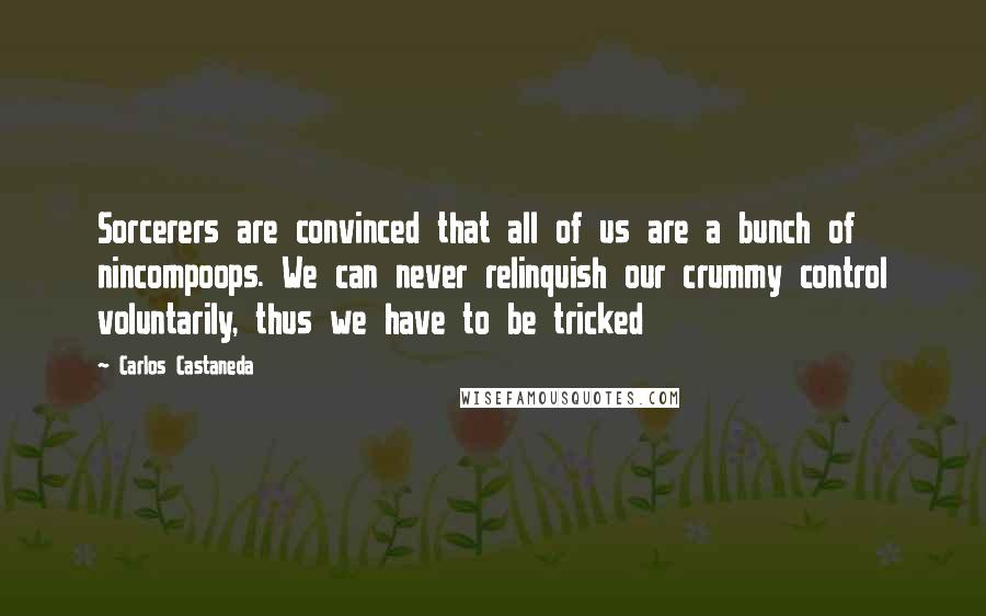 Carlos Castaneda Quotes: Sorcerers are convinced that all of us are a bunch of nincompoops. We can never relinquish our crummy control voluntarily, thus we have to be tricked