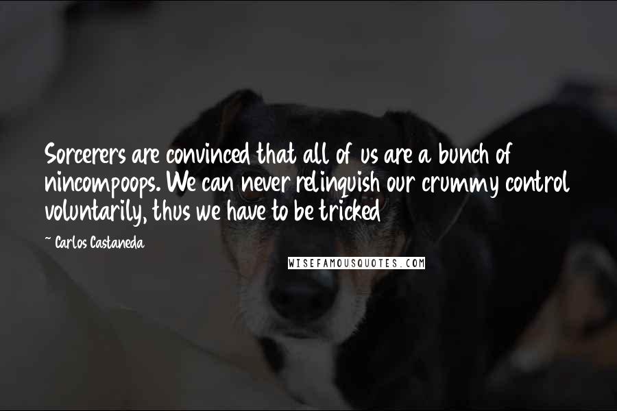 Carlos Castaneda Quotes: Sorcerers are convinced that all of us are a bunch of nincompoops. We can never relinquish our crummy control voluntarily, thus we have to be tricked