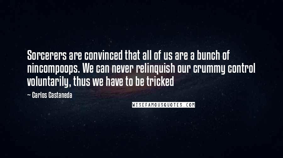 Carlos Castaneda Quotes: Sorcerers are convinced that all of us are a bunch of nincompoops. We can never relinquish our crummy control voluntarily, thus we have to be tricked