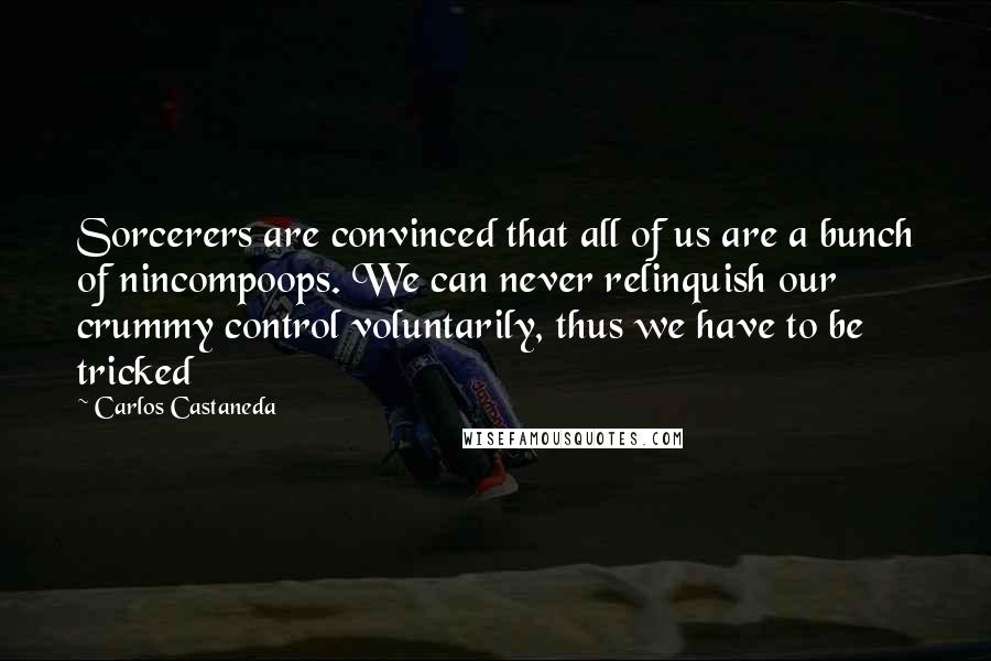 Carlos Castaneda Quotes: Sorcerers are convinced that all of us are a bunch of nincompoops. We can never relinquish our crummy control voluntarily, thus we have to be tricked