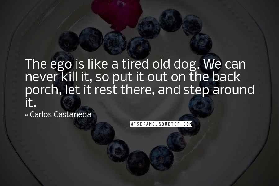 Carlos Castaneda Quotes: The ego is like a tired old dog. We can never kill it, so put it out on the back porch, let it rest there, and step around it.