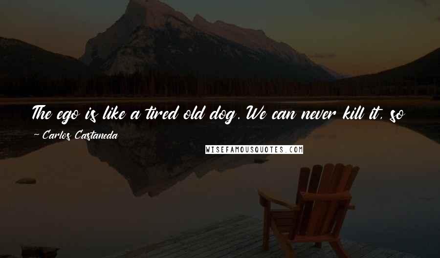 Carlos Castaneda Quotes: The ego is like a tired old dog. We can never kill it, so put it out on the back porch, let it rest there, and step around it.