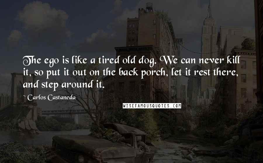 Carlos Castaneda Quotes: The ego is like a tired old dog. We can never kill it, so put it out on the back porch, let it rest there, and step around it.