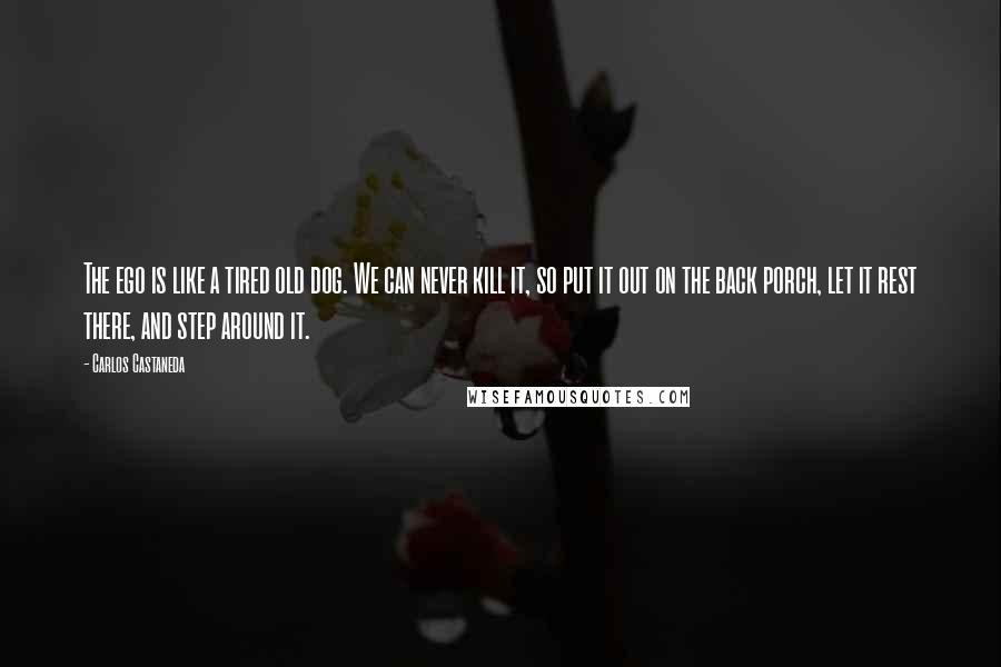 Carlos Castaneda Quotes: The ego is like a tired old dog. We can never kill it, so put it out on the back porch, let it rest there, and step around it.