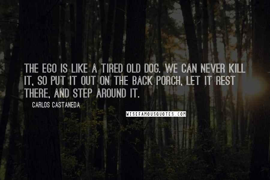 Carlos Castaneda Quotes: The ego is like a tired old dog. We can never kill it, so put it out on the back porch, let it rest there, and step around it.