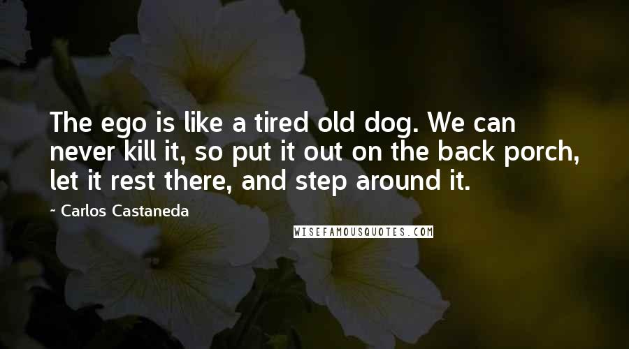 Carlos Castaneda Quotes: The ego is like a tired old dog. We can never kill it, so put it out on the back porch, let it rest there, and step around it.