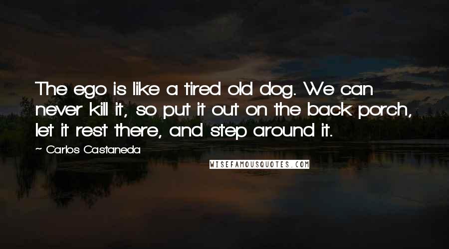 Carlos Castaneda Quotes: The ego is like a tired old dog. We can never kill it, so put it out on the back porch, let it rest there, and step around it.