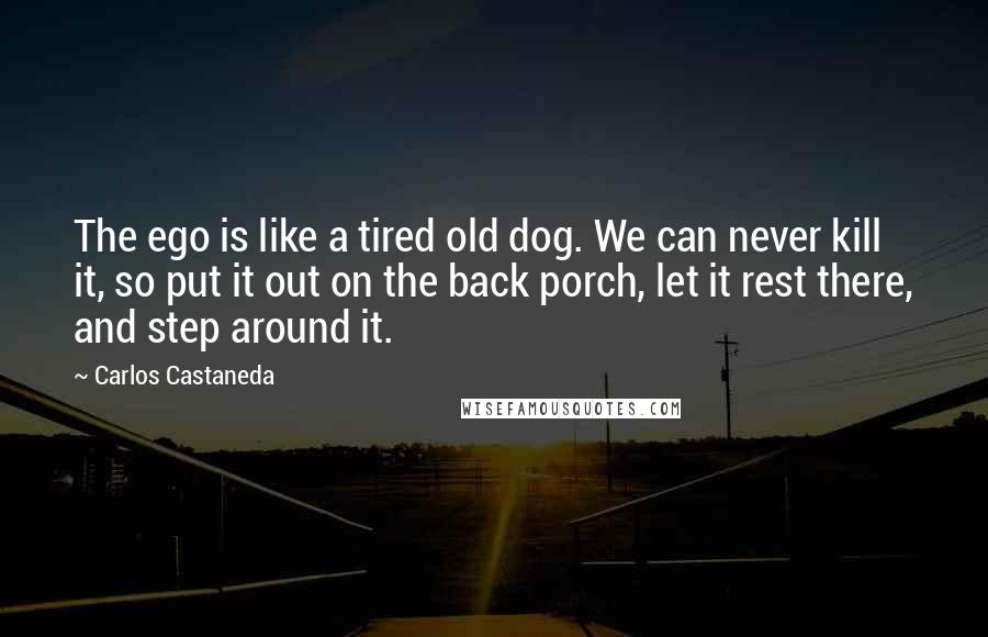 Carlos Castaneda Quotes: The ego is like a tired old dog. We can never kill it, so put it out on the back porch, let it rest there, and step around it.