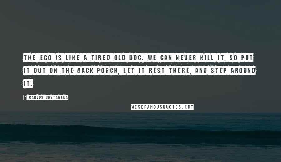 Carlos Castaneda Quotes: The ego is like a tired old dog. We can never kill it, so put it out on the back porch, let it rest there, and step around it.