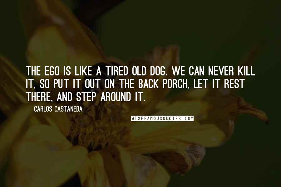 Carlos Castaneda Quotes: The ego is like a tired old dog. We can never kill it, so put it out on the back porch, let it rest there, and step around it.