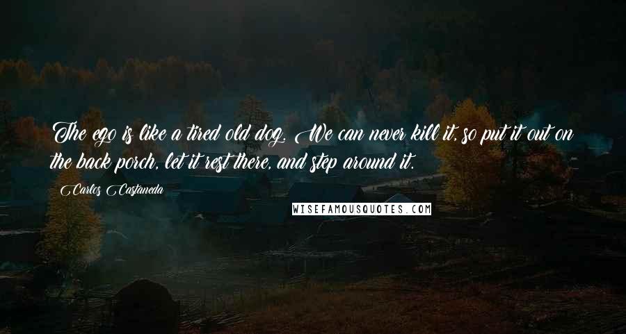 Carlos Castaneda Quotes: The ego is like a tired old dog. We can never kill it, so put it out on the back porch, let it rest there, and step around it.