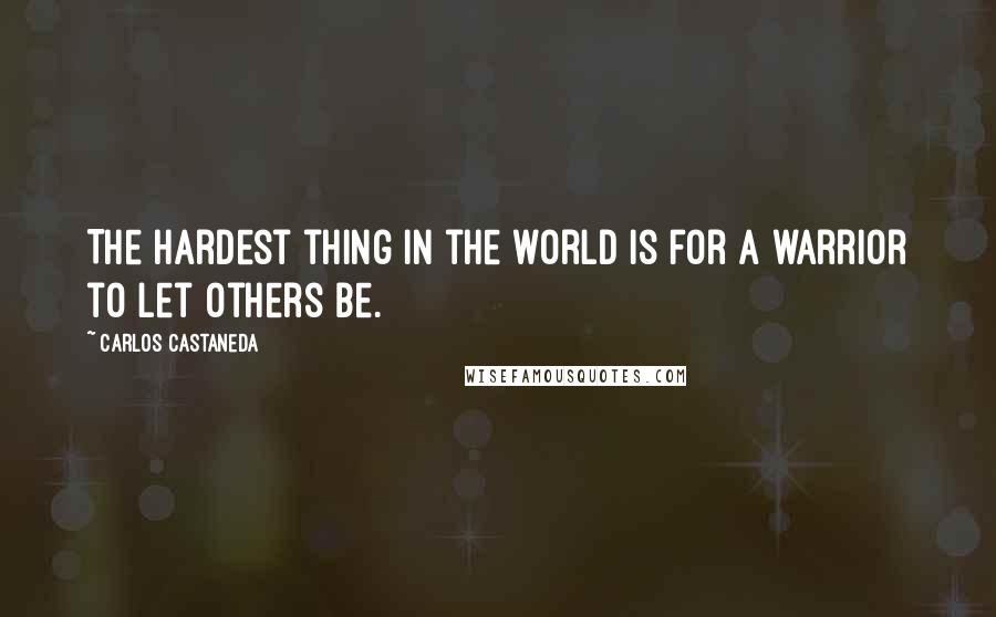 Carlos Castaneda Quotes: The hardest thing in the world is for a warrior to let others be.