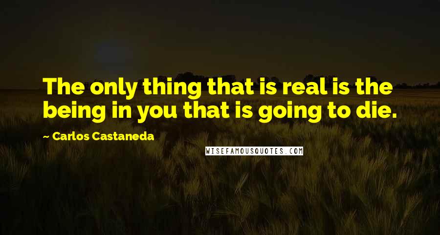 Carlos Castaneda Quotes: The only thing that is real is the being in you that is going to die.