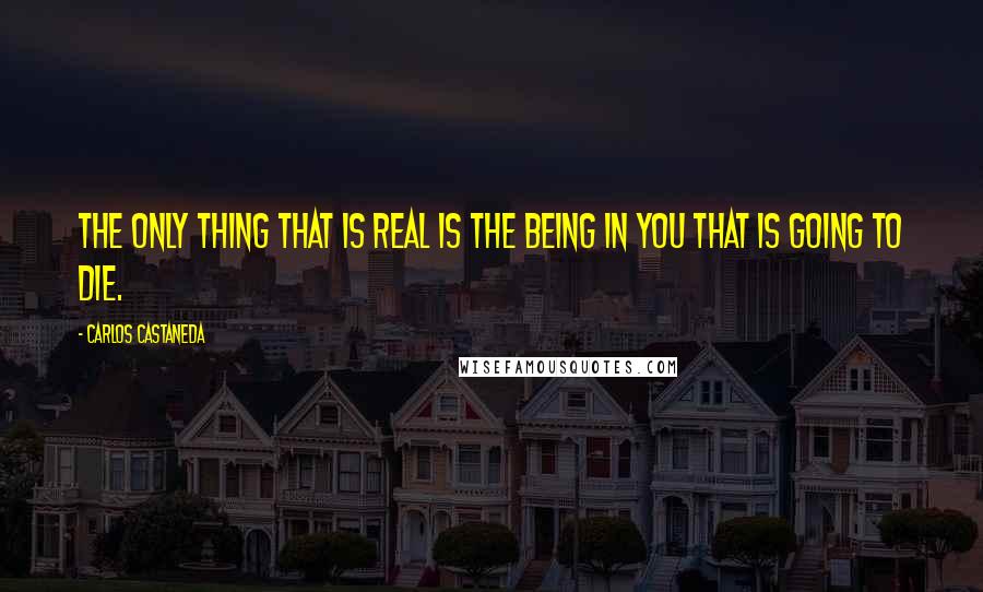 Carlos Castaneda Quotes: The only thing that is real is the being in you that is going to die.