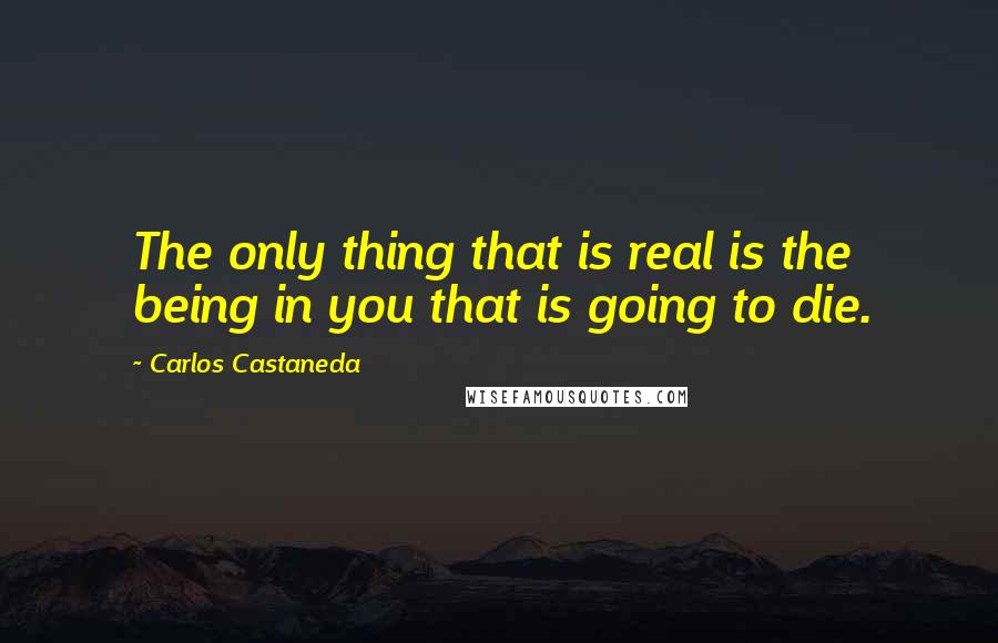 Carlos Castaneda Quotes: The only thing that is real is the being in you that is going to die.