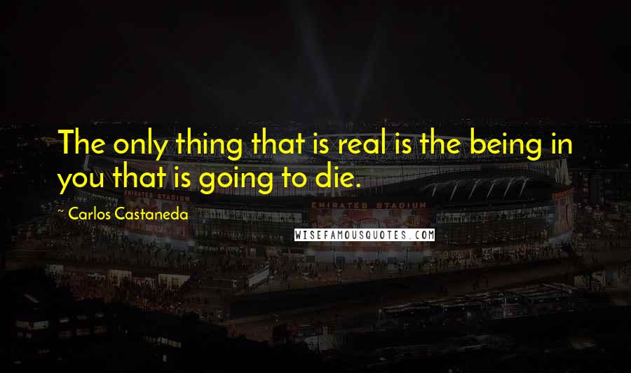 Carlos Castaneda Quotes: The only thing that is real is the being in you that is going to die.