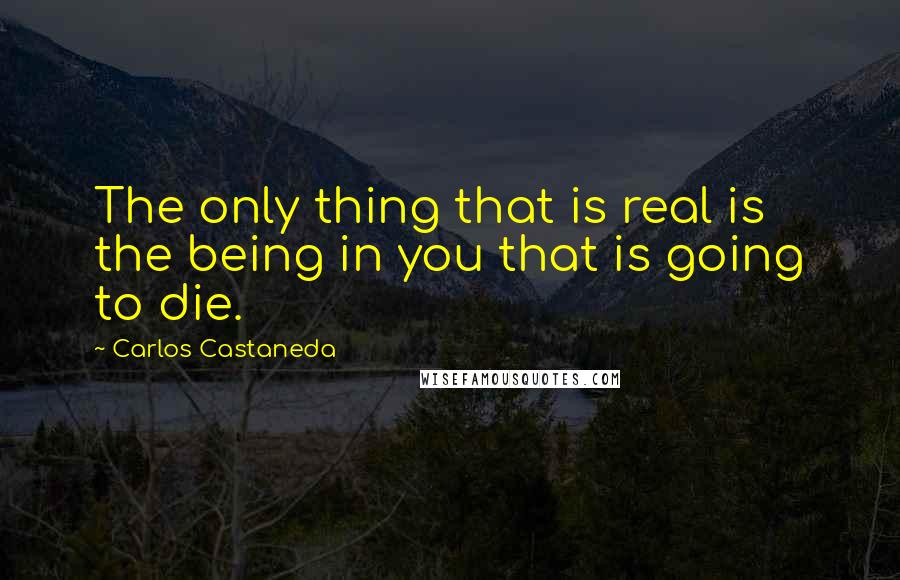 Carlos Castaneda Quotes: The only thing that is real is the being in you that is going to die.