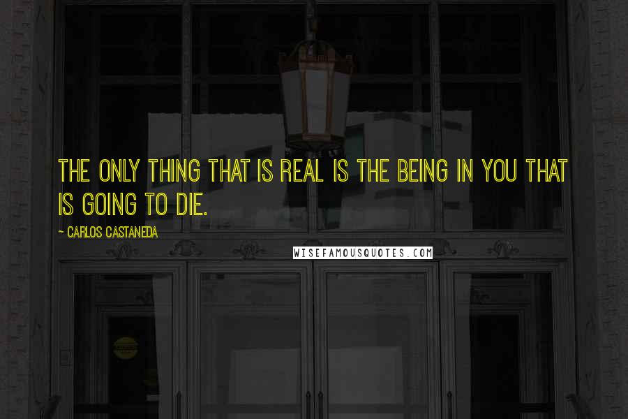 Carlos Castaneda Quotes: The only thing that is real is the being in you that is going to die.