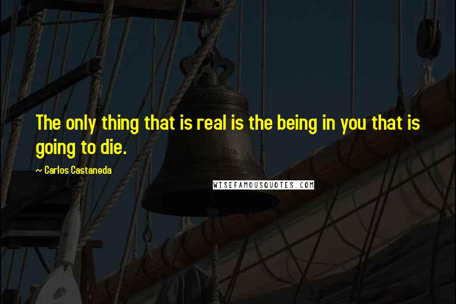 Carlos Castaneda Quotes: The only thing that is real is the being in you that is going to die.