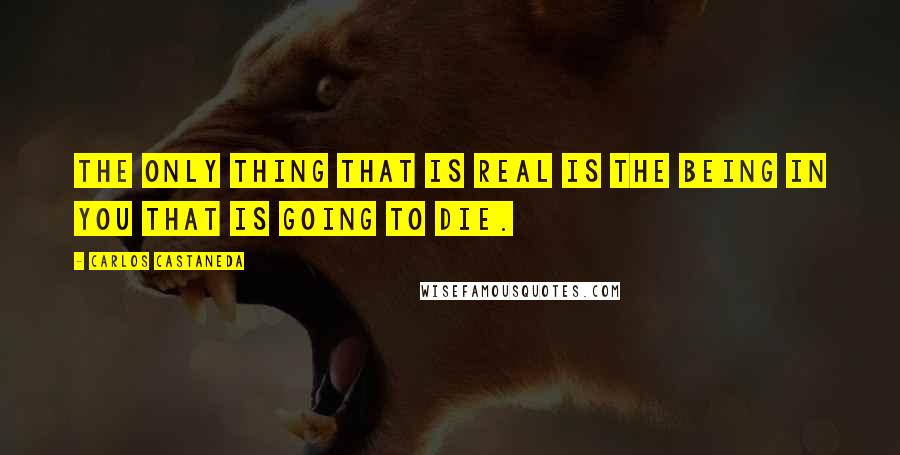 Carlos Castaneda Quotes: The only thing that is real is the being in you that is going to die.