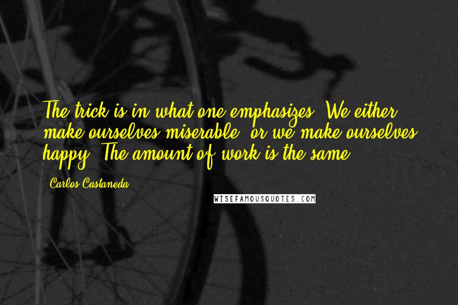 Carlos Castaneda Quotes: The trick is in what one emphasizes. We either make ourselves miserable, or we make ourselves happy. The amount of work is the same.
