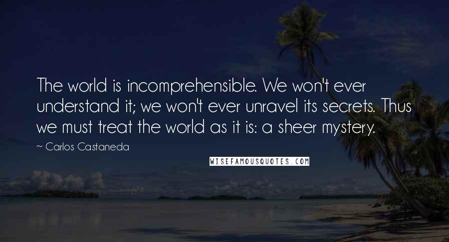 Carlos Castaneda Quotes: The world is incomprehensible. We won't ever understand it; we won't ever unravel its secrets. Thus we must treat the world as it is: a sheer mystery.