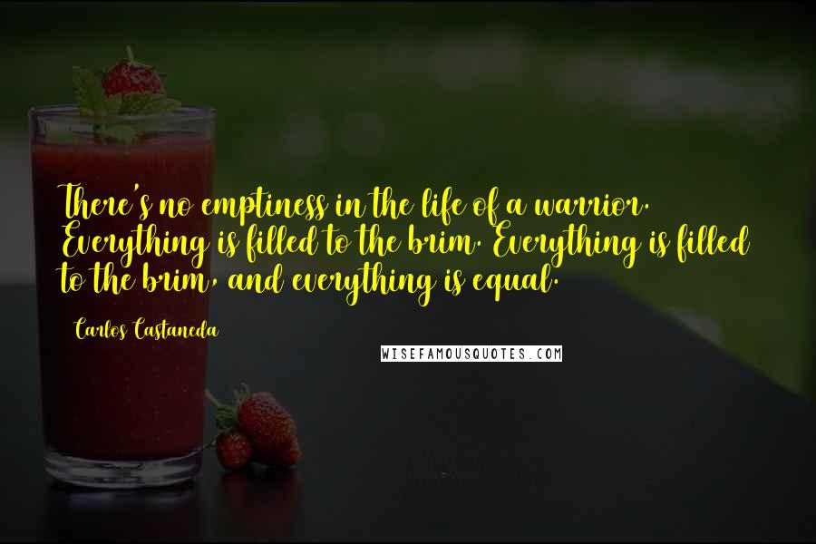 Carlos Castaneda Quotes: There's no emptiness in the life of a warrior. Everything is filled to the brim. Everything is filled to the brim, and everything is equal.