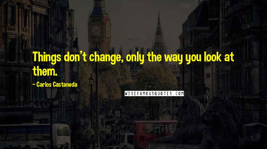 Carlos Castaneda Quotes: Things don't change, only the way you look at them.