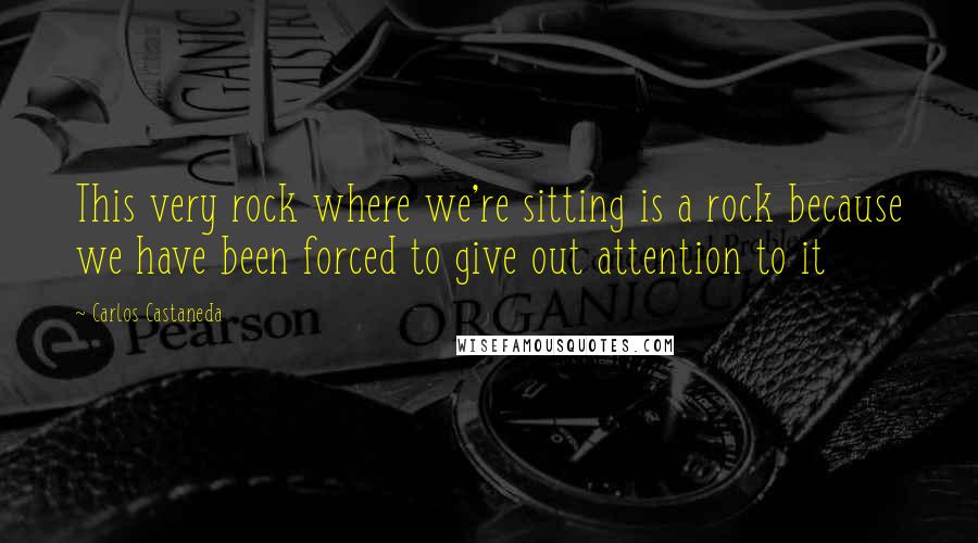 Carlos Castaneda Quotes: This very rock where we're sitting is a rock because we have been forced to give out attention to it