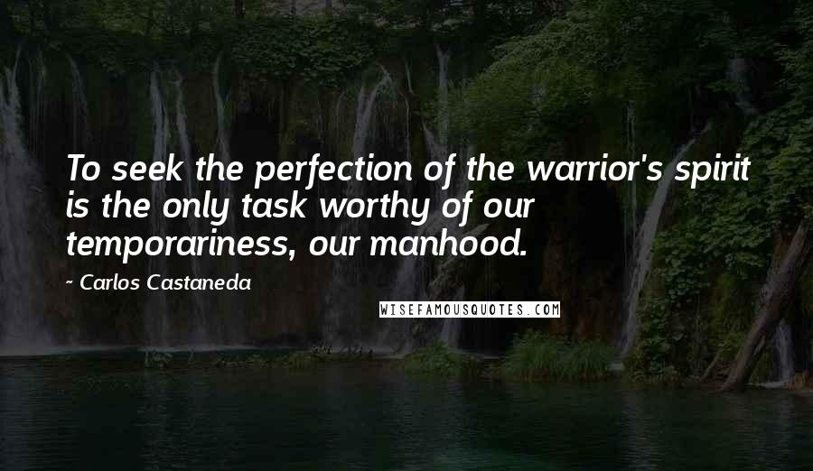 Carlos Castaneda Quotes: To seek the perfection of the warrior's spirit is the only task worthy of our temporariness, our manhood.