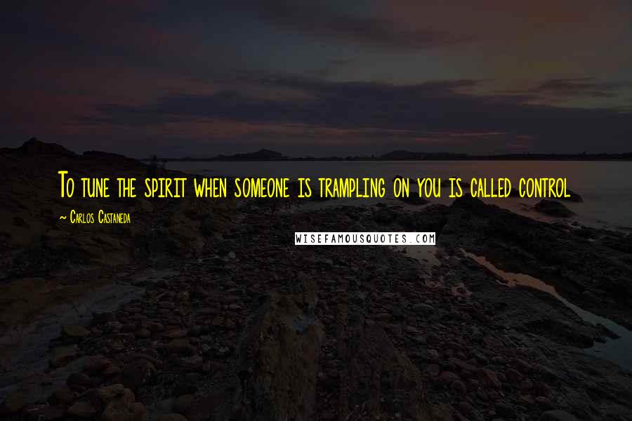 Carlos Castaneda Quotes: To tune the spirit when someone is trampling on you is called control