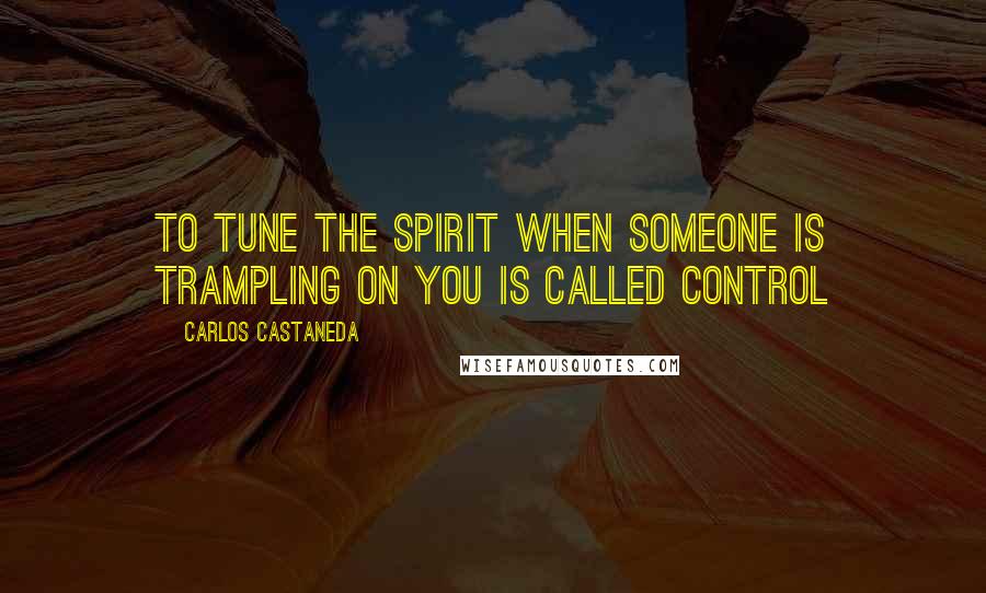 Carlos Castaneda Quotes: To tune the spirit when someone is trampling on you is called control