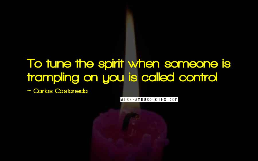 Carlos Castaneda Quotes: To tune the spirit when someone is trampling on you is called control