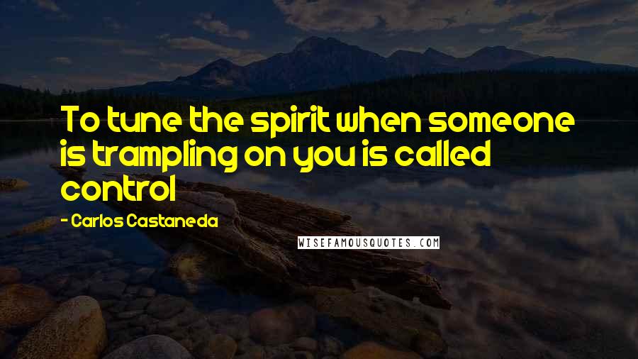 Carlos Castaneda Quotes: To tune the spirit when someone is trampling on you is called control