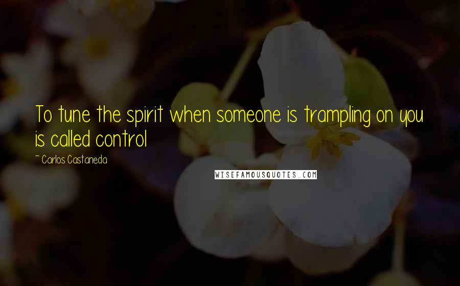 Carlos Castaneda Quotes: To tune the spirit when someone is trampling on you is called control