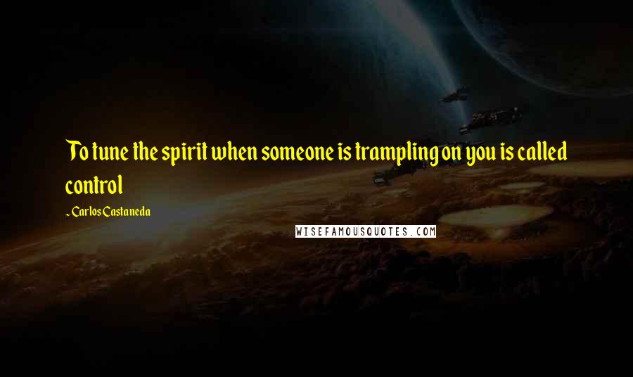 Carlos Castaneda Quotes: To tune the spirit when someone is trampling on you is called control