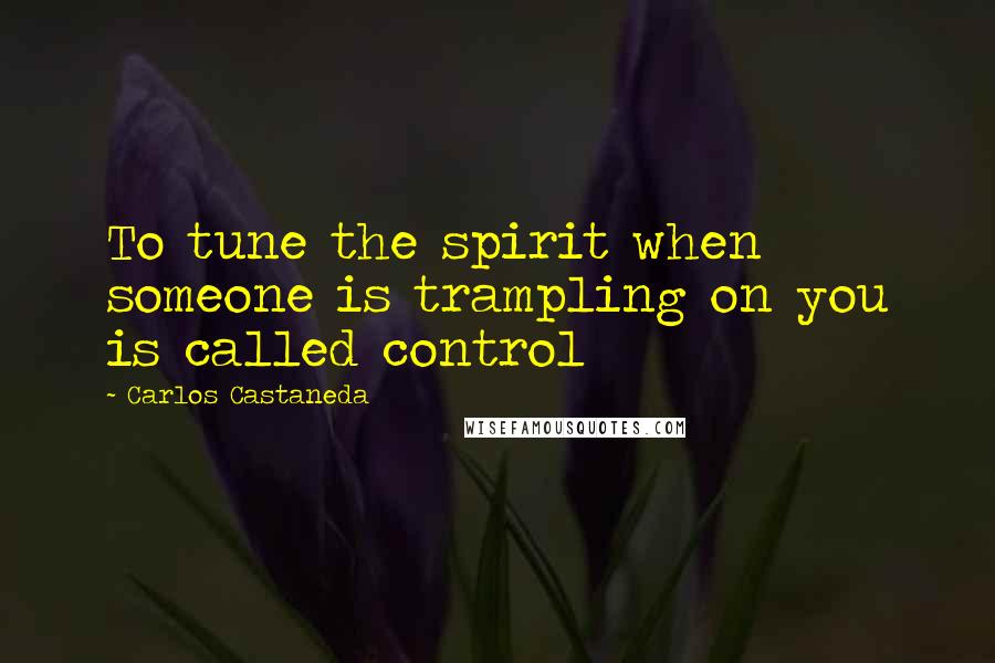 Carlos Castaneda Quotes: To tune the spirit when someone is trampling on you is called control