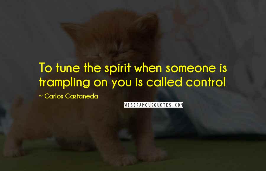 Carlos Castaneda Quotes: To tune the spirit when someone is trampling on you is called control