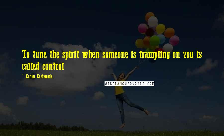 Carlos Castaneda Quotes: To tune the spirit when someone is trampling on you is called control