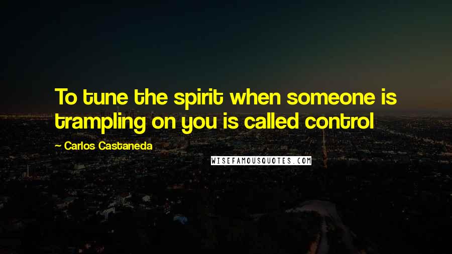 Carlos Castaneda Quotes: To tune the spirit when someone is trampling on you is called control